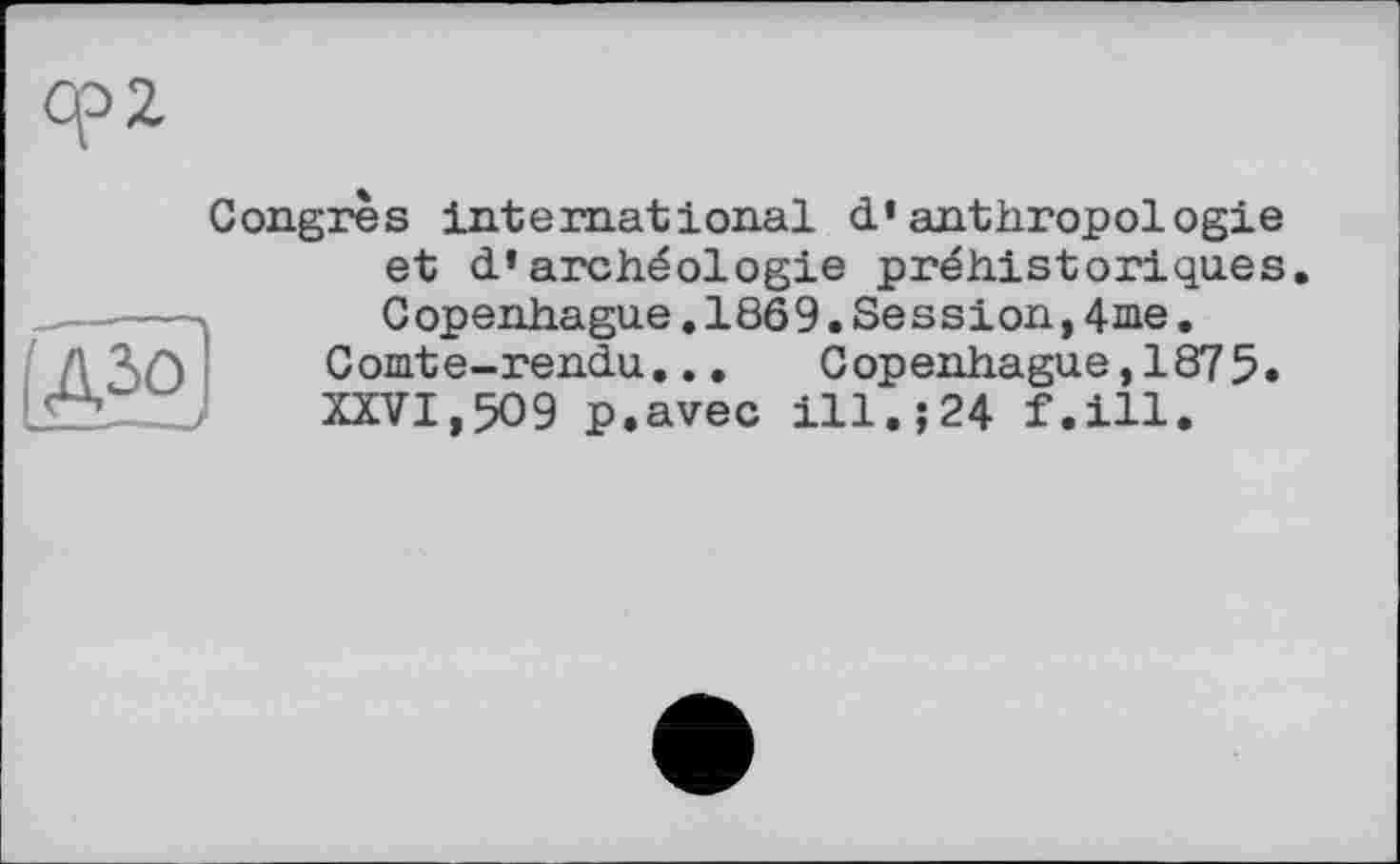 ﻿Congrès international d’anthropologie et d’archéologie préhistoriques
(A5ûJ
Copenhague.1869.Session,4me.
Comte-rendu... Copenhague,1875.
XXVI,509 p.avec ill.;24 f.ill.